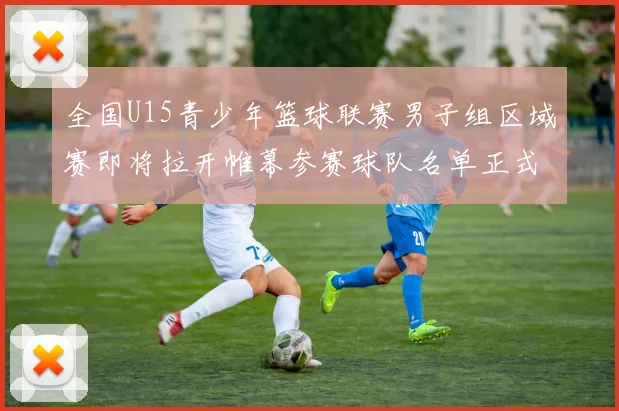 全国U15青少年篮球联赛男子组区域赛即将拉开帷幕参赛球队名单正式公布