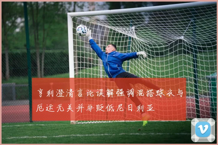 亨利澄清言论误解强调混搭球衣与厄运无关并非贬低尼日利亚