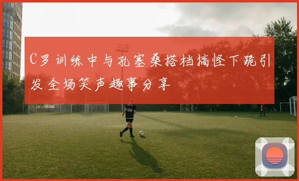 C罗训练中与孔塞桑搭档搞怪下跪引发全场笑声趣事分享