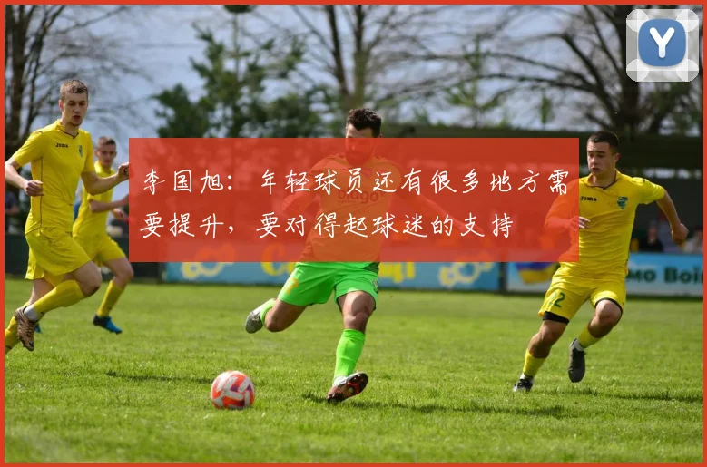 李国旭：年轻球员还有很多地方需要提升，要对得起球迷的支持