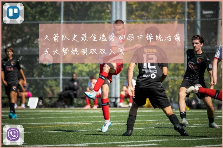 火箭队史最佳选秀回顾中锋统治前五大梦姚明双双入围