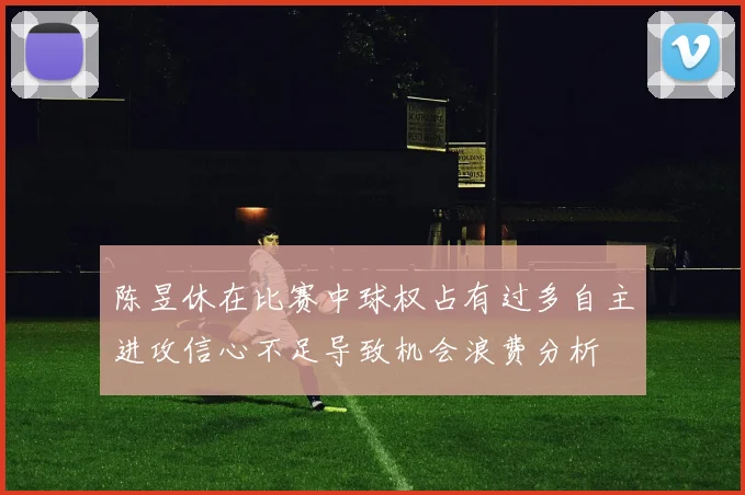 陈昱休在比赛中球权占有过多自主进攻信心不足导致机会浪费分析